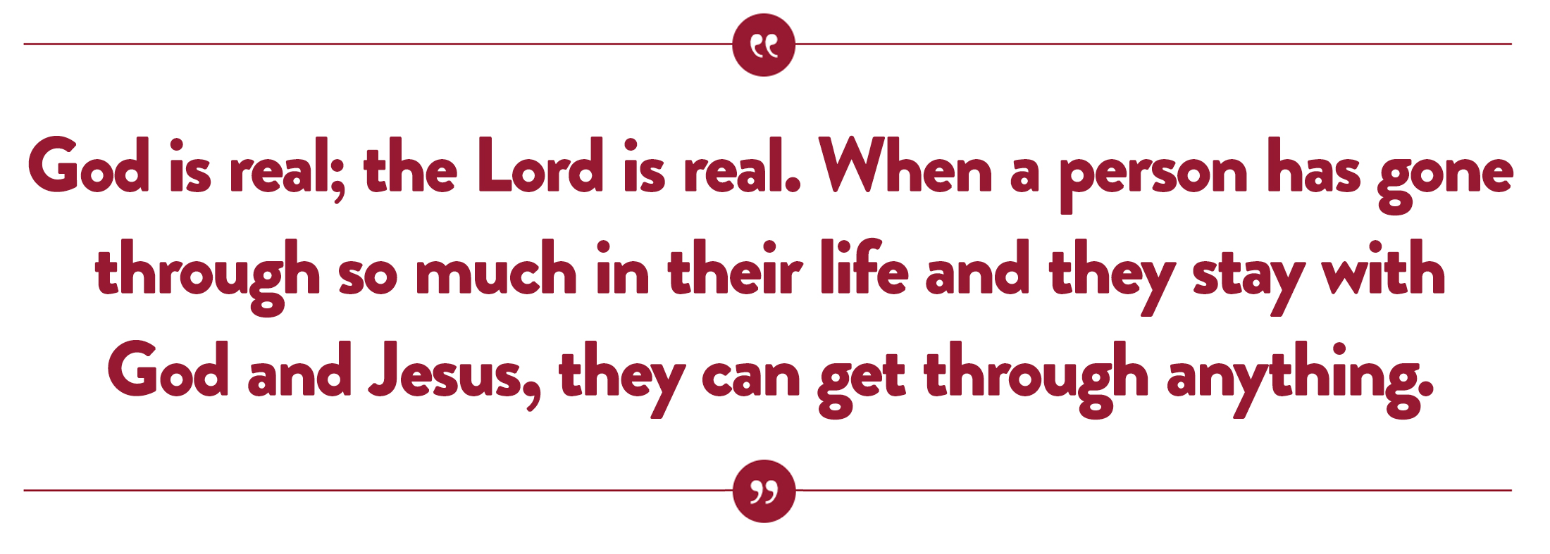 God is real, the Lord is real. When a person has gone through so much in their life and they stay with God and Jesus, they can get through anything.