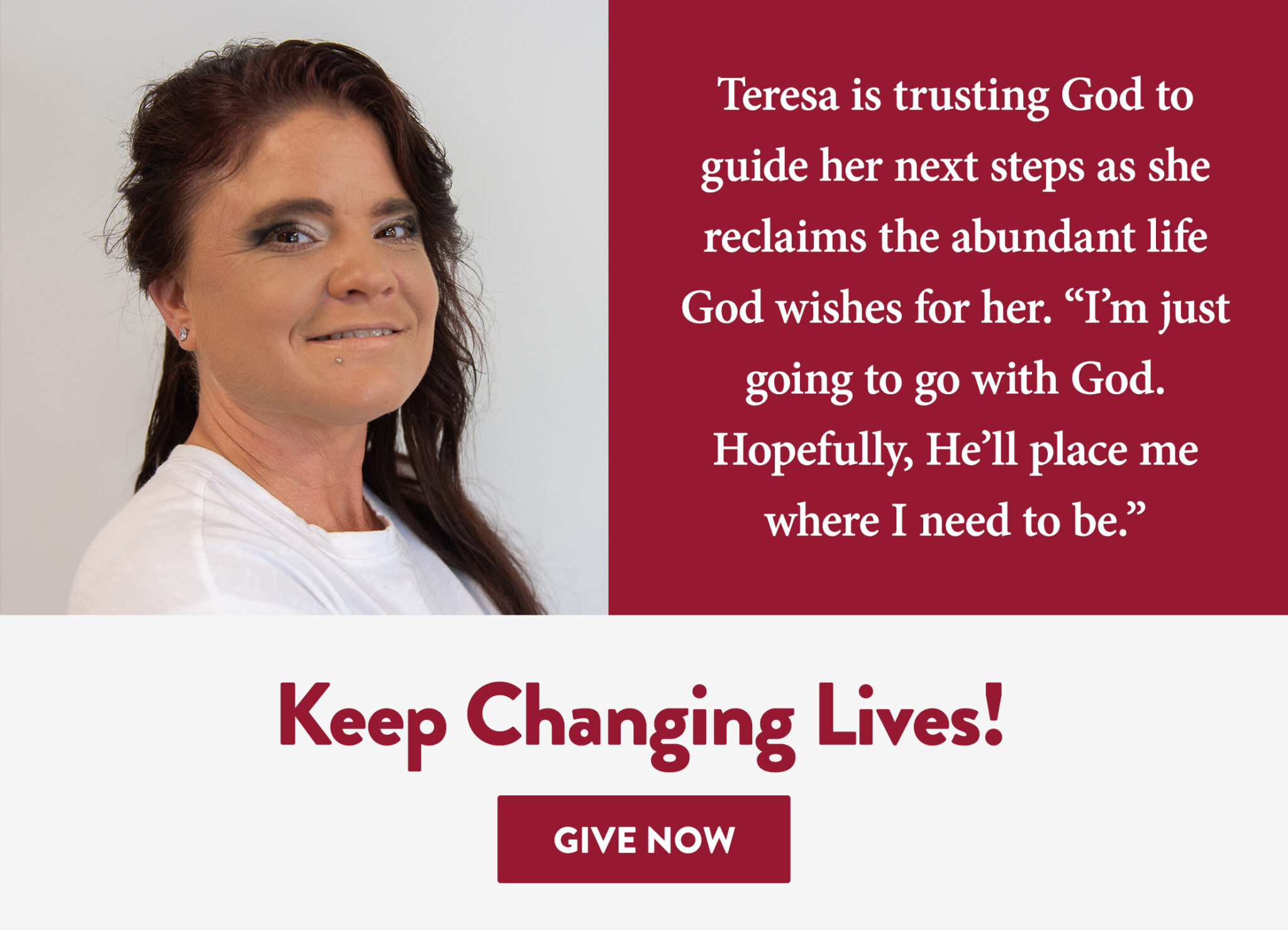 Teresa is trusting God to guide her next steps as she reclaims the abundant life God wishes for her. “I’m just going to go with God. Hopefully, He’ll place me where I need to be.” Keep Changing Lives! Give Now
