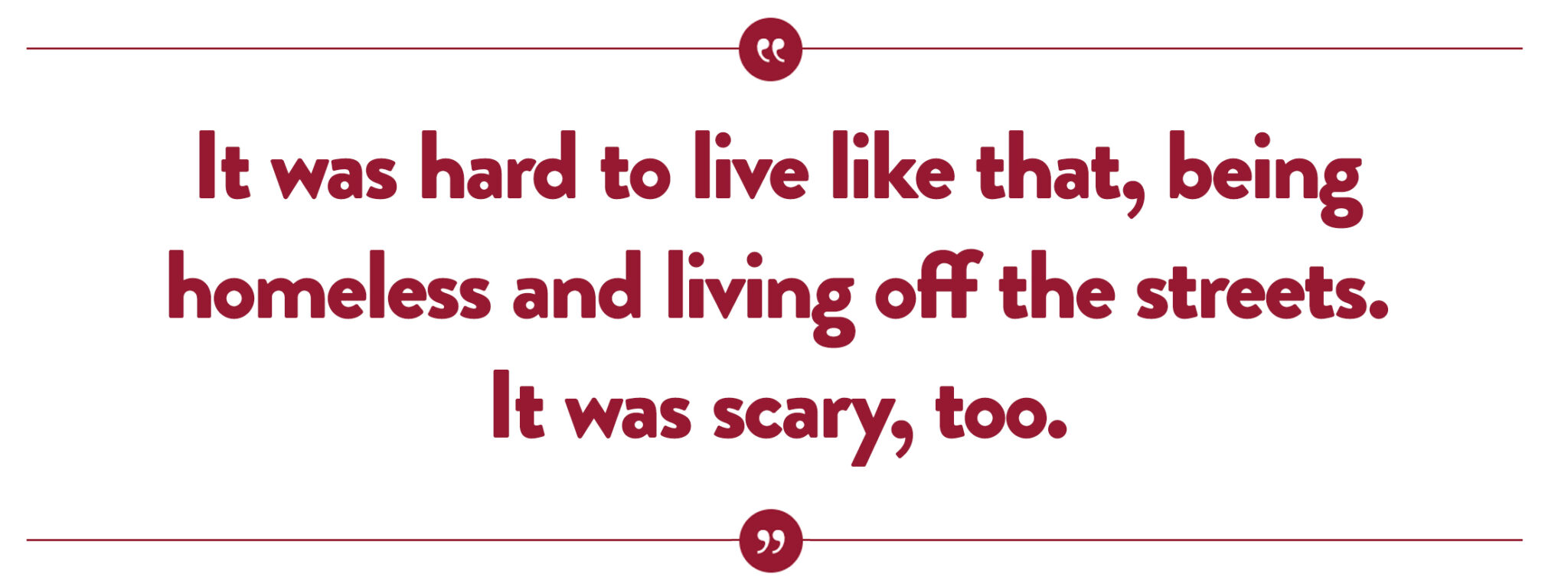 “It was hard to live like that, being homeless and living off the streets. It was scary, too.