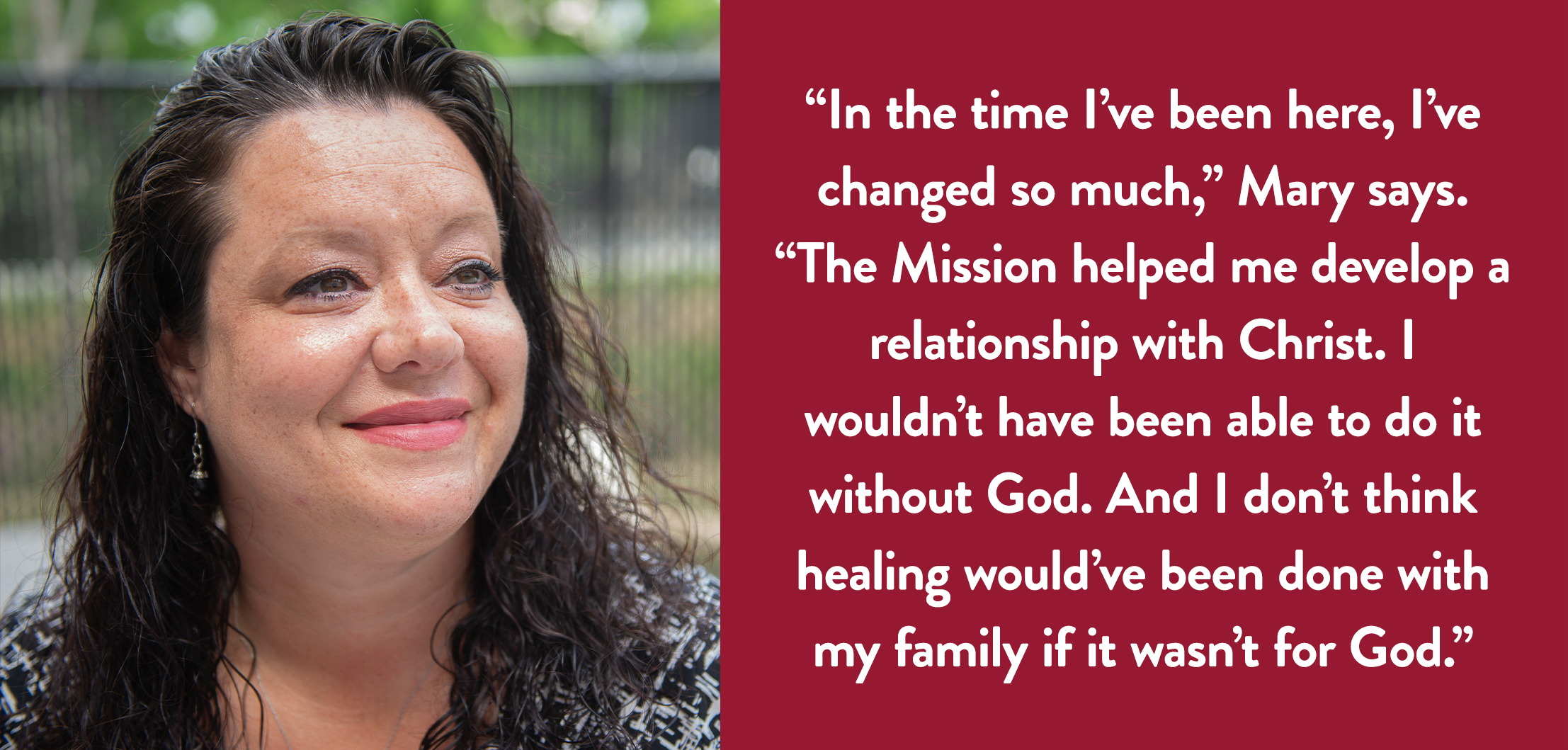 A Photo of Mary with the caption: “In the time I’ve been here, I’ve changed so much,” Mary says. “The Mission helped me develop a relationship with Christ. I wouldn’t have been able to do it without God. And I don’t think healing would’ve been done with my family if it wasn’t for God.”