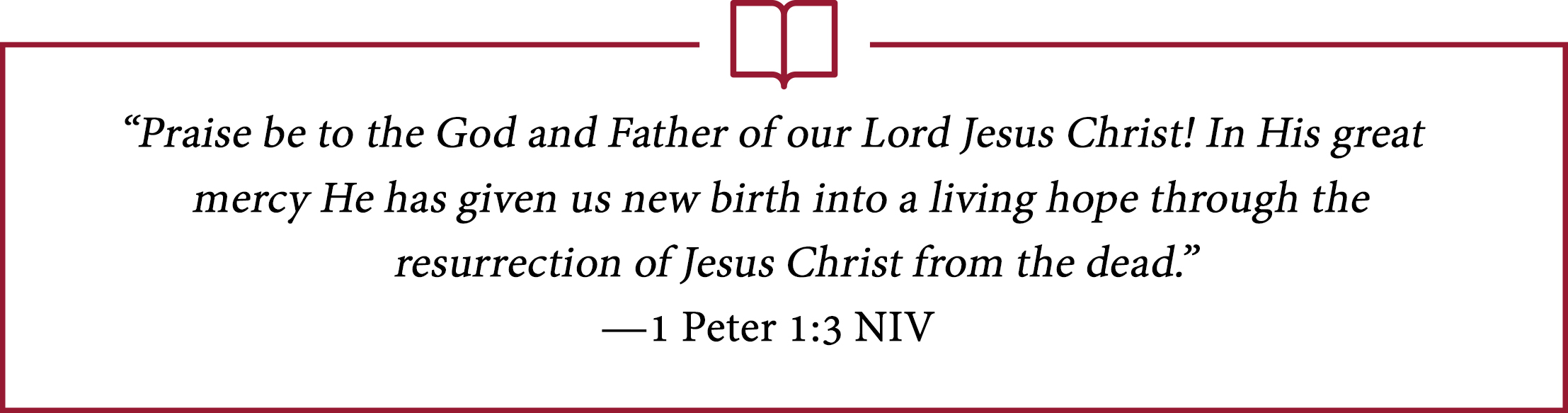 “Praise be to the God and Father of our Lord Jesus Christ! In His great mercy He has given us new birth into a living hope through the resurrection of Jesus Christ from the dead.” —1 Peter 1:3 NIV